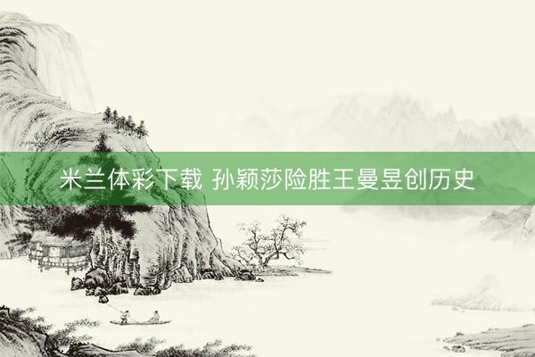 米兰体彩下载 孙颖莎险胜王曼昱创历史