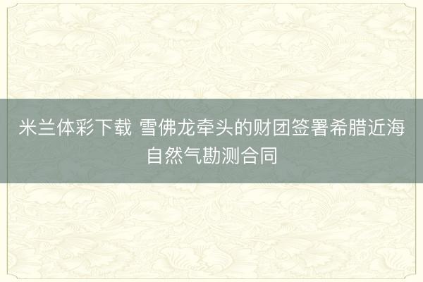 米兰体彩下载 雪佛龙牵头的财团签署希腊近海自然气勘测合同