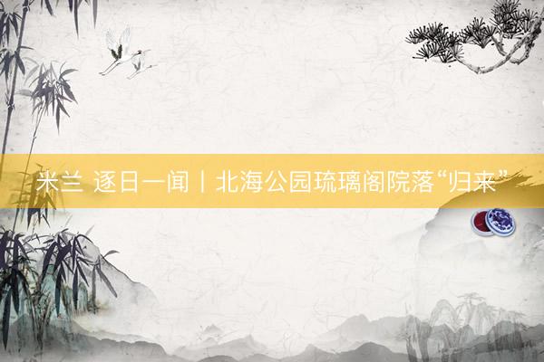米兰 逐日一闻丨北海公园琉璃阁院落“归来”