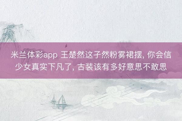 米兰体彩app 王楚然这孑然粉雾裙摆, 你会信少女真实下凡了, 古装该有多好意思不敢思