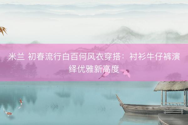 米兰 初春流行白百何风衣穿搭：衬衫牛仔裤演绎优雅新高度