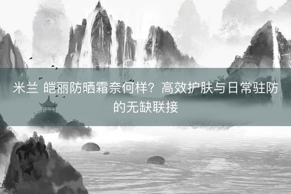 米兰 皑丽防晒霜奈何样？高效护肤与日常驻防的无缺联接