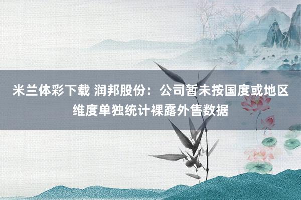 米兰体彩下载 润邦股份：公司暂未按国度或地区维度单独统计裸露外售数据