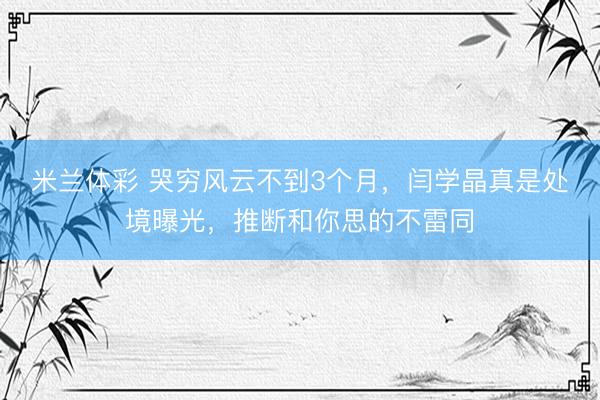 米兰体彩 哭穷风云不到3个月，闫学晶真是处境曝光，推断和你思的不雷同