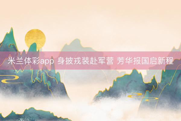 米兰体彩app 身披戎装赴军营 芳华报国启新程