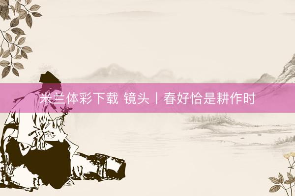 米兰体彩下载 镜头丨春好恰是耕作时