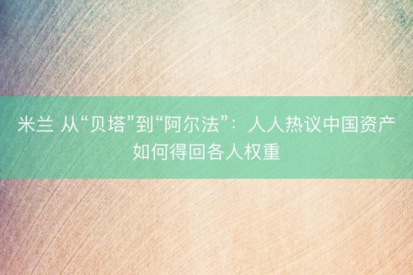 米兰 从“贝塔”到“阿尔法”：人人热议中国资产如何得回各人权重
