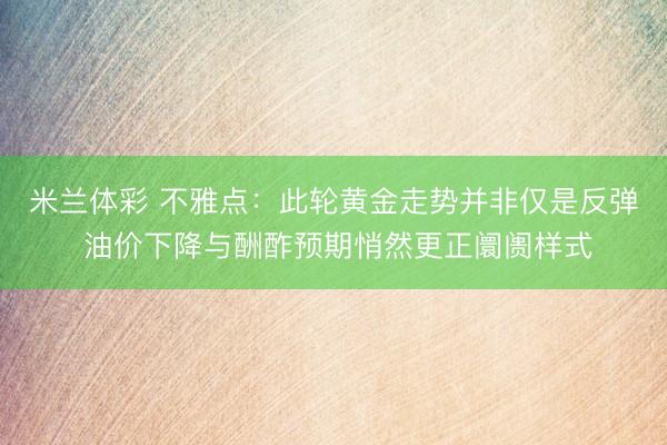 米兰体彩 不雅点：此轮黄金走势并非仅是反弹 油价下降与酬酢预期悄然更正阛阓样式