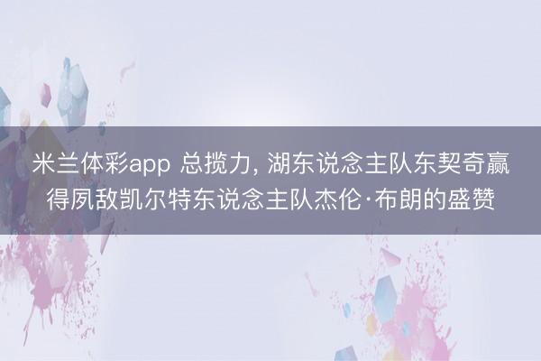 米兰体彩app 总揽力, 湖东说念主队东契奇赢得夙敌凯尔特东说念主队杰伦·布朗的盛赞