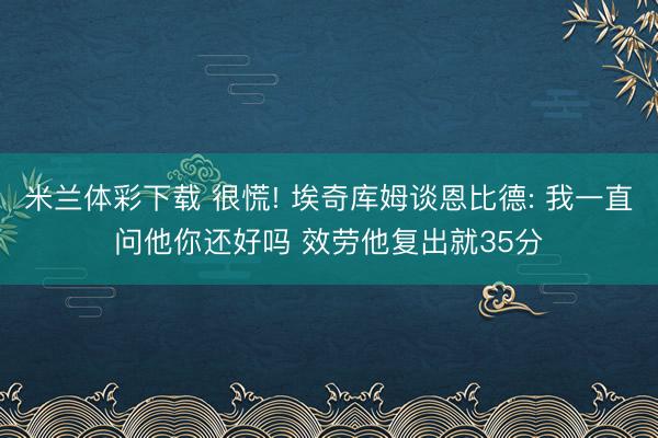 米兰体彩下载 很慌! 埃奇库姆谈恩比德: 我一直问他你还好吗 效劳他复出就35分