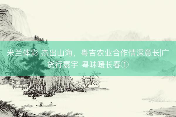 米兰体彩 杰出山海，粤吉农业合作情深意长|广货行寰宇 粤味暖长春①