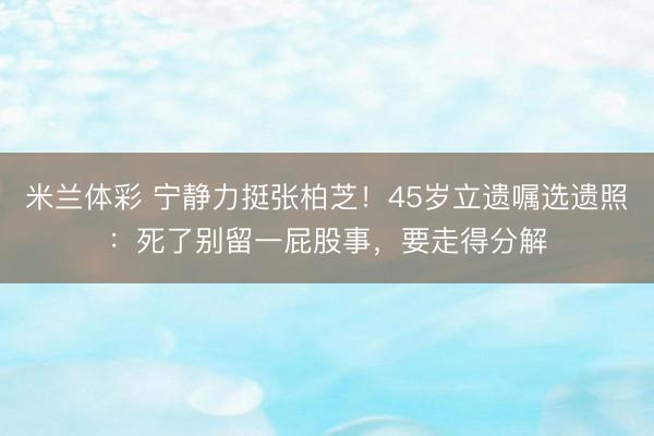 米兰体彩 宁静力挺张柏芝！45岁立遗嘱选遗照：死了别留一屁股事，要走得分解