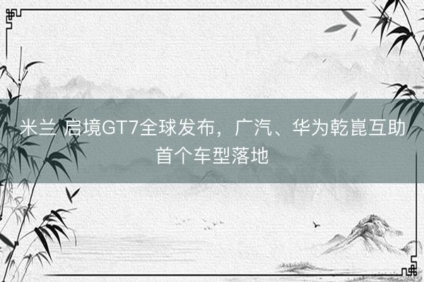 米兰 启境GT7全球发布，广汽、华为乾崑互助首个车型落地