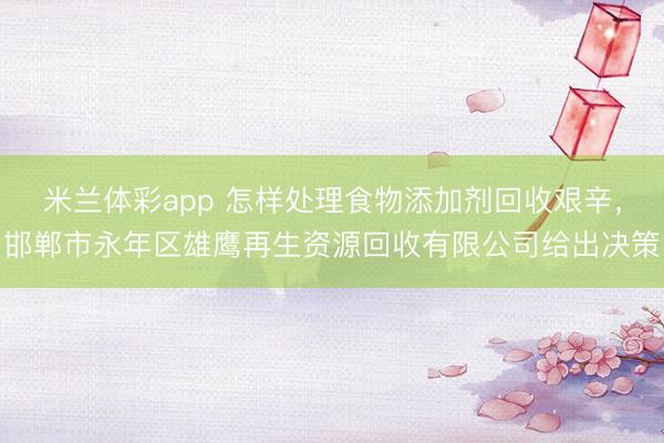 米兰体彩app 怎样处理食物添加剂回收艰辛，邯郸市永年区雄鹰再生资源回收有限公司给出决策