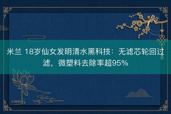 米兰 18岁仙女发明清水黑科技：无滤芯轮回过滤，微塑料去除率超95%