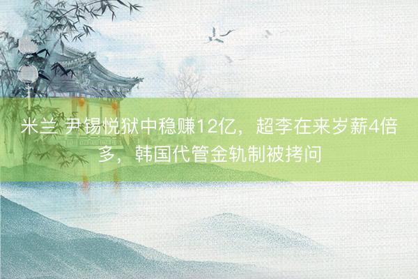 米兰 尹锡悦狱中稳赚12亿，超李在来岁薪4倍多，韩国代管金轨制被拷问