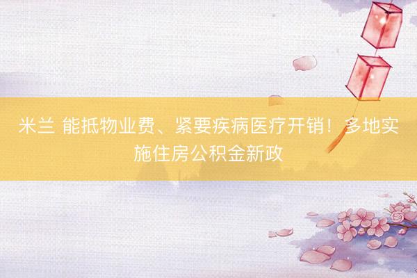 米兰 能抵物业费、紧要疾病医疗开销！多地实施住房公积金新政