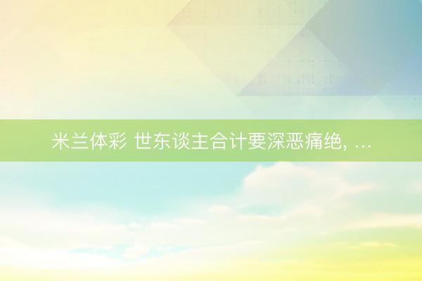 米兰体彩 世东谈主合计要深恶痛绝, …