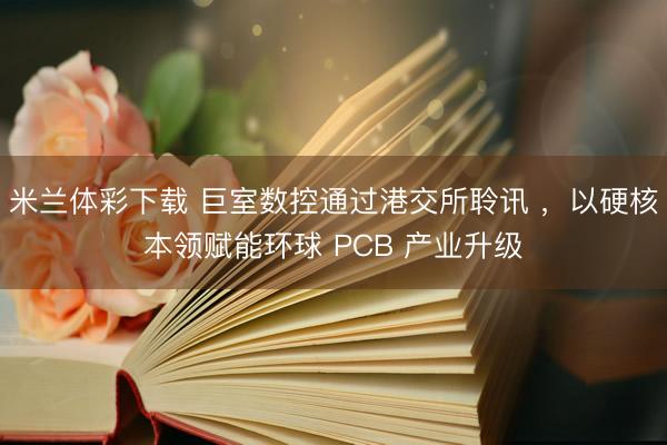 米兰体彩下载 巨室数控通过港交所聆讯 ，以硬核本领赋能环球 PCB 产业升级