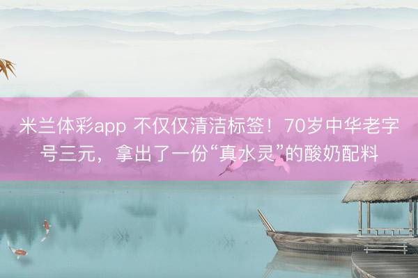 米兰体彩app 不仅仅清洁标签！70岁中华老字号三元，拿出了一份“真水灵”的酸奶配料
