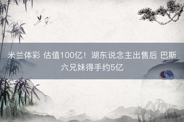 米兰体彩 估值100亿！湖东说念主出售后 巴斯六兄妹得手约5亿