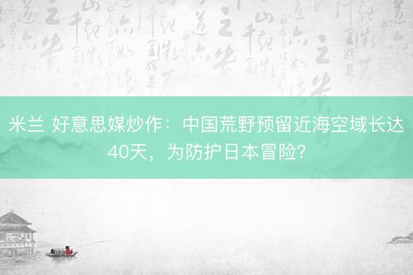 米兰 好意思媒炒作：中国荒野预留近海空域长达40天，为防护日本冒险？