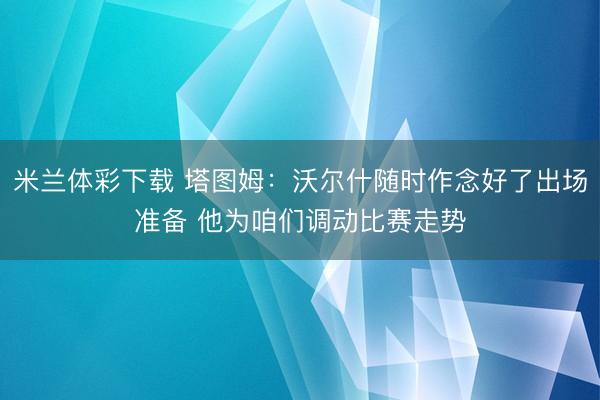 米兰体彩下载 塔图姆：沃尔什随时作念好了出场准备 他为咱们调动比赛走势