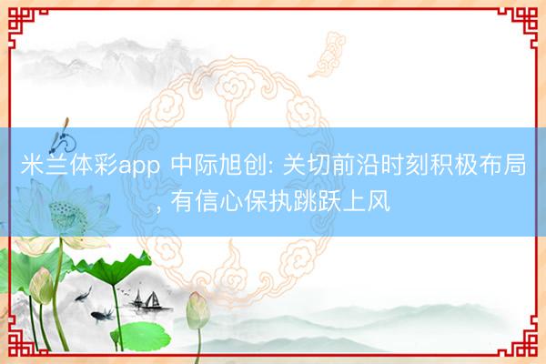 米兰体彩app 中际旭创: 关切前沿时刻积极布局, 有信心保执跳跃上风