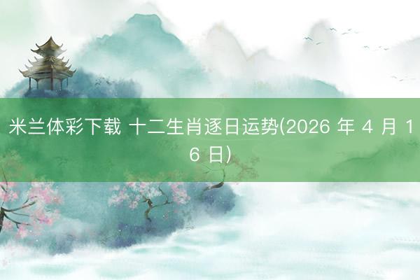米兰体彩下载 十二生肖逐日运势(2026 年 4 月 16 日)