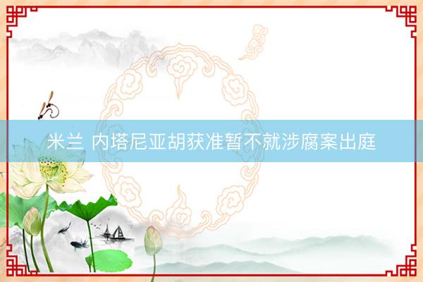 米兰 内塔尼亚胡获准暂不就涉腐案出庭