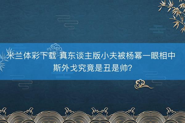 米兰体彩下载 真东谈主版小夫被杨幂一眼相中 斯外戈究竟是丑是帅？