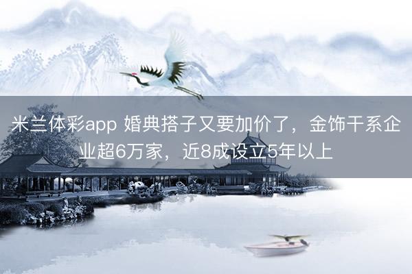 米兰体彩app 婚典搭子又要加价了，金饰干系企业超6万家，近8成设立5年以上