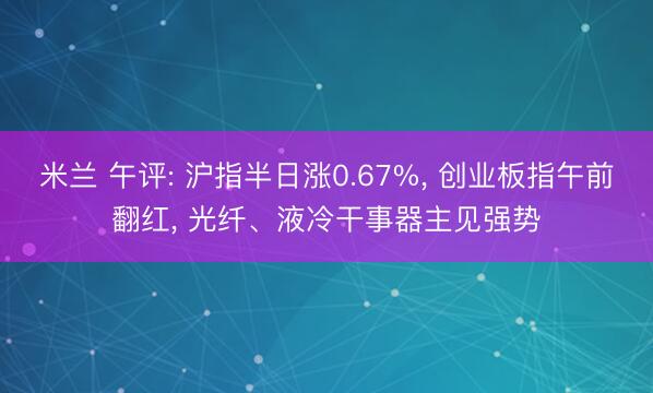 米兰 午评: 沪指半日涨0.67%, 创业板指午前翻红, 光纤、液冷干事器主见强势