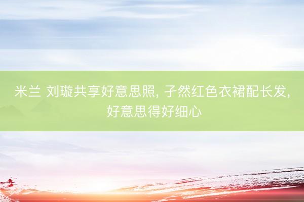米兰 刘璇共享好意思照, 孑然红色衣裙配长发, 好意思得好细心
