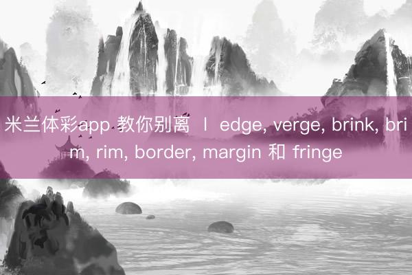 米兰体彩app 教你别离  l  edge, verge, brink, brim, rim, border, margin 和 fringe