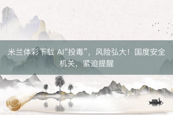 米兰体彩下载 AI“投毒”，风险弘大！国度安全机关，紧迫提醒