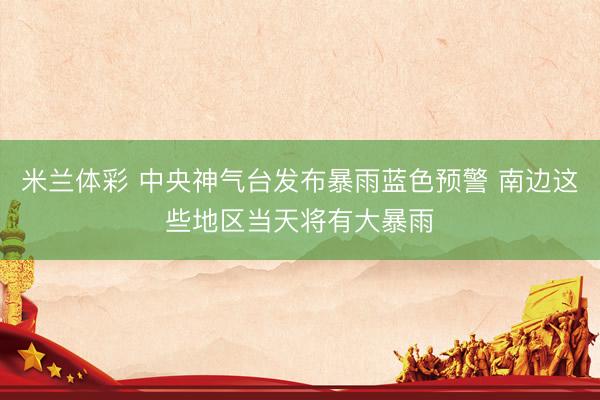 米兰体彩 中央神气台发布暴雨蓝色预警 南边这些地区当天将有大暴雨