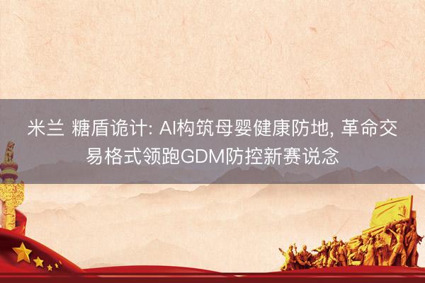 米兰 糖盾诡计: AI构筑母婴健康防地, 革命交易格式领跑GDM防控新赛说念