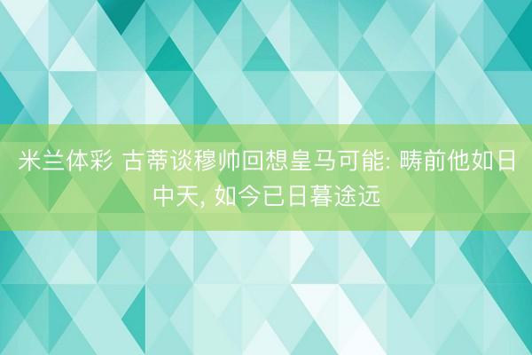 米兰体彩 古蒂谈穆帅回想皇马可能: 畴前他如日中天, 如今已日暮途远