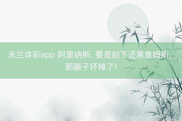 米兰体彩app 阿里纳斯: 要是刻下还黑詹姆斯, 那脑子坏掉了!