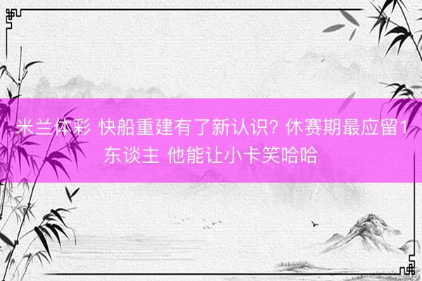 米兰体彩 快船重建有了新认识? 休赛期最应留1东谈主 他能让小卡笑哈哈