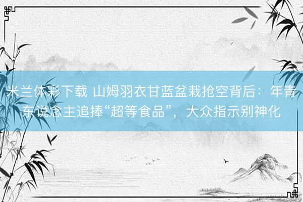 米兰体彩下载 山姆羽衣甘蓝盆栽抢空背后：年青东说念主追捧“超等食品”，大众指示别神化