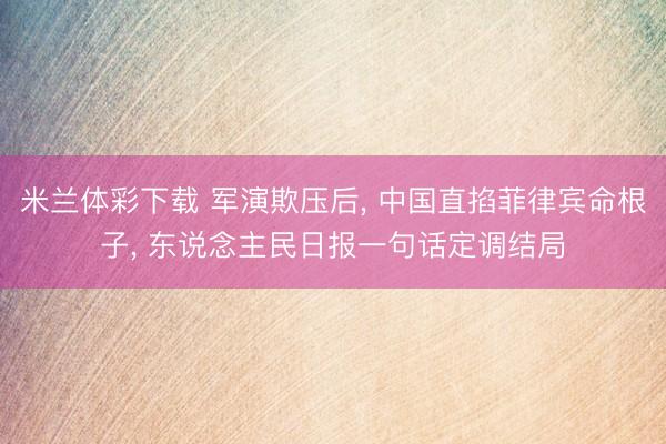 米兰体彩下载 军演欺压后, 中国直掐菲律宾命根子, 东说念主民日报一句话定调结局