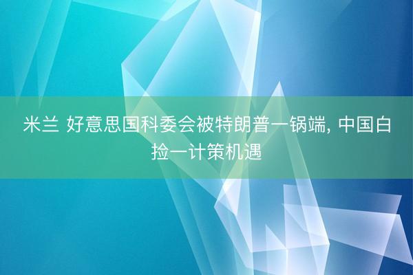 米兰 好意思国科委会被特朗普一锅端, 中国白捡一计策机遇