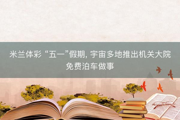米兰体彩 “五一”假期, 宇宙多地推出机关大院免费泊车做事
