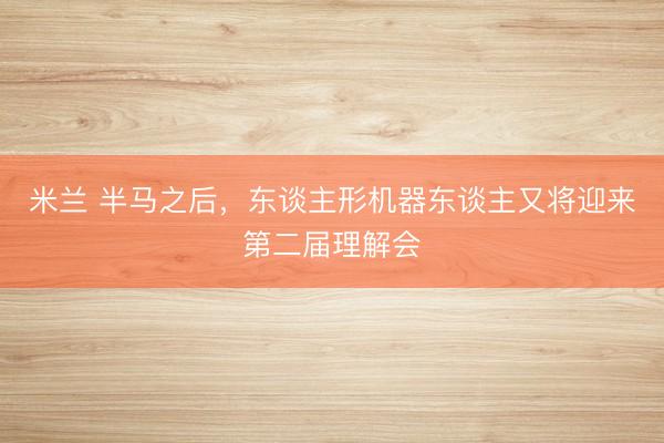 米兰 半马之后，东谈主形机器东谈主又将迎来第二届理解会